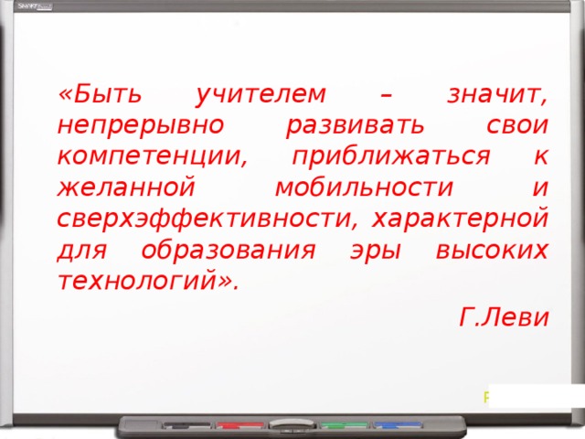 «Быть учителем – значит, непрерывно развивать свои компетенции, приближаться к желанной мобильности и сверхэффективности, характерной для образования эры высоких технологий». Г.Леви 