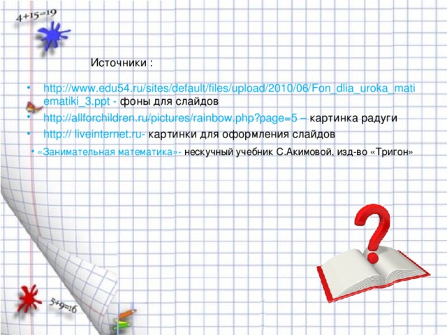 Источники : http://www.edu54.ru/sites/default/files/upload/2010/06/Fon_dlia_uroka_matiematiki_3.ppt  -  фоны для слайдов http://allforchildren.ru/pictures/rainbow.php?page=5 – картинка радуги http:// liveinternet.ru - картинки для оформления слайдов  «Занимательная математика»- нескучный учебник С.Акимовой, изд-во «Тригон» 