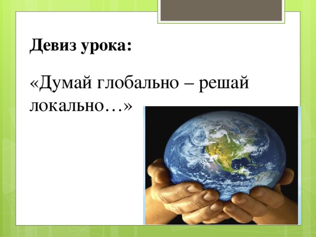Девиз урока:  «Думай глобально – решай локально…»