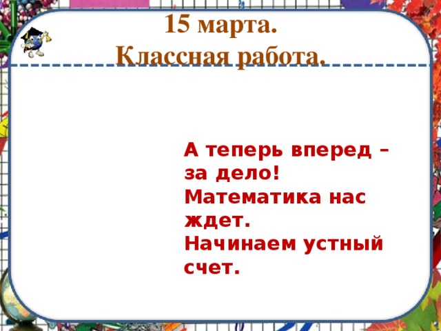 15 марта.  Классная работа. А теперь вперед – за дело!  Математика нас ждет.  Начинаем устный счет. 
