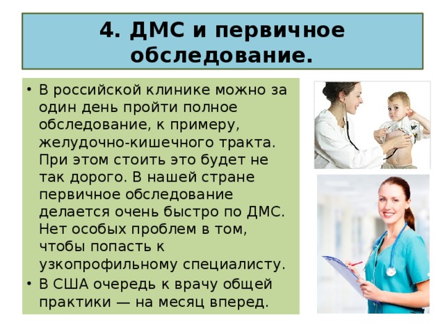 4. ДМС и первичное обследование. В российской клинике можно за один день пройти полное обследование, к примеру, желудочно-кишечного тракта. При этом стоить это будет не так дорого. В нашей стране первичное обследование делается очень быстро по ДМС. Нет особых проблем в том, чтобы попасть к узкопрофильному специалисту. В США очередь к врачу общей практики — на месяц вперед. 