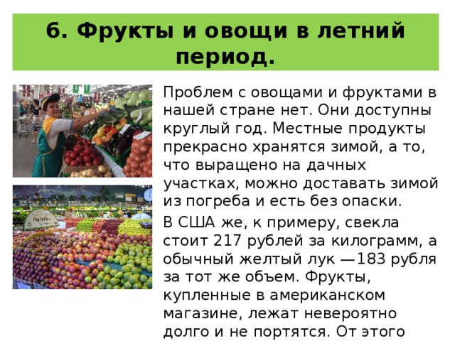 6. Фрукты и овощи в летний период. Проблем с овощами и фруктами в нашей стране нет. Они доступны круглый год. Местные продукты прекрасно хранятся зимой, а то, что выращено на дачных участках, можно доставать зимой из погреба и есть без опаски. В США же, к примеру, свекла стоит 217 рублей за килограмм, а обычный желтый лук — 183 рубля за тот же объем. Фрукты, купленные в американском магазине, лежат невероятно долго и не портятся. От этого становится просто страшно их есть. 