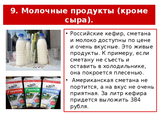 9. Молочные продукты (кроме сыра). Российские кефир, сметана и молоко доступны по цене и очень вкусные. Это живые продукты. К примеру, если сметану не съесть и оставить в холодильнике, она покроется плесенью.  Американская сметана не портится, а на вкус не очень приятная. За литр кефира придется выложить 384 рубля. 