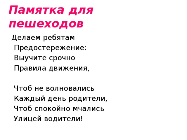 Памятка для пешеходов Делаем ребятам  Предостережение:  Выучите срочно  Правила движения,    Чтоб не волновались  Каждый день родители,  Чтоб спокойно мчались  Улицей водители! 