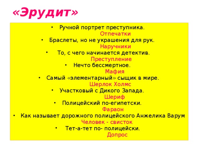 «Эрудит» Ручной портрет преступника.  Отпечатки Браслеты, но не украшения для рук.  Наручники  То, с чего начинается детектив.  Преступление Нечто бессмертное.  Мафия Самый «элементарный» сыщик в мире.  Шерлок Холмс Участковый с Дикого Запада.  Шериф Полицейский по-египетски.  Фараон Как называет дорожного полицейского Анжелика Варум  Человек - свисток  Тет-а-тет по- полицейски.  Допрос 