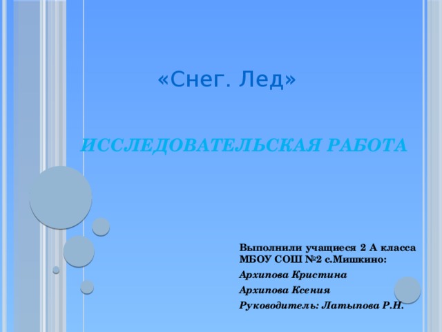 «Снег. Лед»  Исследовательская работа   Выполнили учащиеся 2 А класса МБОУ СОШ №2 с.Мишкино: Архипова Кристина Архипова Ксения Руководитель: Латыпова Р.Н. 