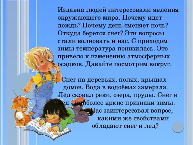 Издавна людей интересовали явления окружающего мира. Почему идет дождь? Почему день сменяет ночь? Откуда берется снег? Эти вопросы стали волновать и нас. С приходом зимы температура понизилась. Это привело к изменению атмосферных осадков. Давайте посмотрим вокруг.  Снег на деревьях, полях, крышах  домов. Вода в водоёмах замерзла. Лёд сковал реки, озера, пруды. Снег и лёд - наиболее яркие признаки зимы.  Нас заинтересовал вопрос,  какими же свойствами  обладают снег и лед?    
