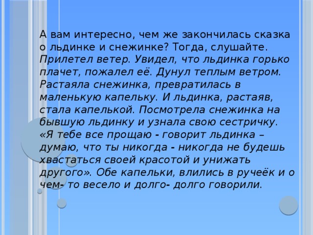А вам интересно, чем же закончилась сказка о льдинке и снежинке? Тогда, слушайте. Прилетел ветер. Увидел, что льдинка горько плачет, пожалел её. Дунул теплым ветром. Растаяла снежинка, превратилась в маленькую капельку. И льдинка, растаяв, стала капелькой. Посмотрела снежинка на бывшую льдинку и узнала свою сестричку. «Я тебе все прощаю - говорит льдинка – думаю, что ты никогда - никогда не будешь хвастаться своей красотой и унижать другого». Обе капельки, влились в ручеёк и о чем- то весело и долго- долго говорили. 