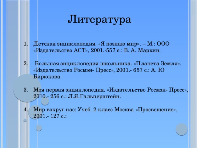 Литература Детская энциклопедия. «Я познаю мир». – М.: ООО «Издательство АСТ», 2001.-557 с.: В. А. Маркин.  Большая энциклопедия школьника. «Планета Земля». «Издательство Росмэн- Пресс», 2001.- 657 с.: А. Ю Бирюкова. Моя первая энциклопедия. «Издательство Росмэн- Пресс», 2010.- 256 с.: Л.Я.Гальперштейн. Мир вокруг нас: Учеб. 2 класс Москва «Просвещение», 2001.- 127 с.: 