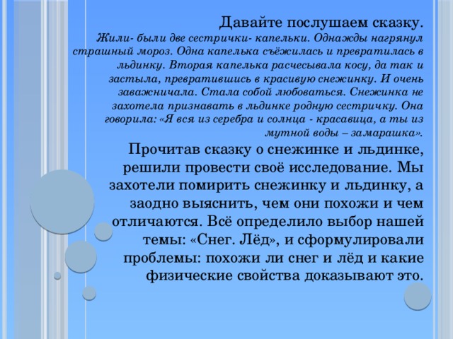Давайте послушаем сказку.  Жили- были две сестрички- капельки. Однажды нагрянул страшный мороз. Одна капелька съёжилась и превратилась в льдинку. Вторая капелька расчесывала косу, да так и застыла, превратившись в красивую снежинку. И очень заважничала. Стала собой любоваться. Снежинка не захотела признавать в льдинке родную сестричку. Она говорила: «Я вся из серебра и солнца - красавица, а ты из мутной воды – замарашка».  Прочитав сказку о снежинке и льдинке, решили провести своё исследование. Мы захотели помирить снежинку и льдинку, а заодно выяснить, чем они похожи и чем отличаются. Всё определило выбор нашей темы: «Снег. Лёд», и сформулировали проблемы: похожи ли снег и лёд и какие физические свойства доказывают это.   