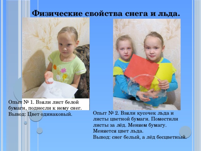 Физические свойства снега и льда. Опыт № 1. Взяли лист белой бумаги, поднесли к нему снег. Вывод: Цвет одинаковый. Опыт № 2. Взяли кусочек льда и листы цветной бумаги. Поместили листы за лёд. Меняем бумагу. Меняется цвет льда.  Вывод: снег белый, а лёд бесцветный.  