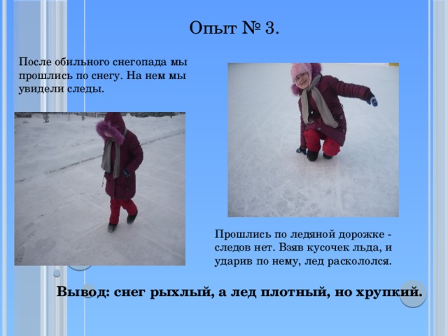 Опыт № 3.  После обильного снегопада мы прошлись по снегу. На нем мы увидели следы. Прошлись по ледяной дорожке - следов нет. Взяв кусочек льда, и ударив по нему, лед раскололся. Вывод: снег рыхлый, а лед плотный, но хрупкий. 