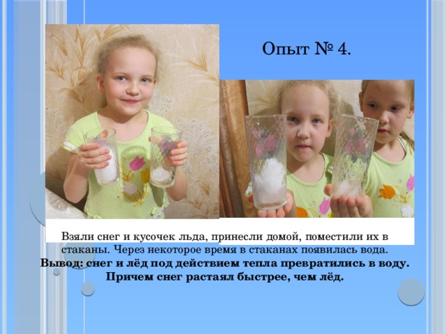 Опыт № 4. Взяли снег и кусочек льда, принесли домой, поместили их в стаканы. Через некоторое время в стаканах появилась вода.  Вывод: снег и лёд под действием тепла превратились в воду.  Причем снег растаял быстрее, чем лёд. 