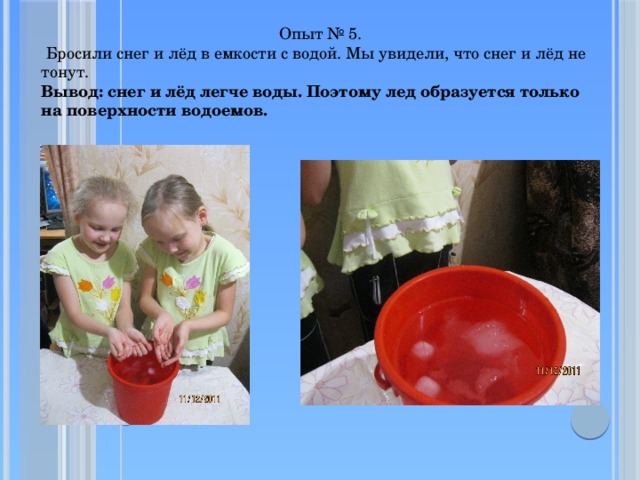  Опыт № 5.  Бросили снег и лёд в емкости с водой. Мы увидели, что снег и лёд не тонут.  Вывод: снег и лёд легче воды. Поэтому лед образуется только на поверхности водоемов.   