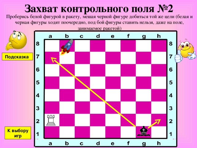 Захват контрольного поля №2 Проберись белой фигурой в ракету, мешая черной фигуре добиться той же цели (белая и черная фигуры ходят поочередно, под бой фигуры ставить нельзя, даже на поле, занимаемое ракетой) Подсказка К выбору игр