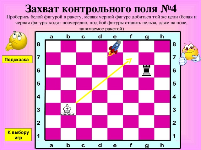 Захват контрольного поля №4 Проберись белой фигурой в ракету, мешая черной фигуре добиться той же цели (белая и черная фигуры ходят поочередно, под бой фигуры ставить нельзя, даже на поле, занимаемое ракетой) Подсказка К выбору игр