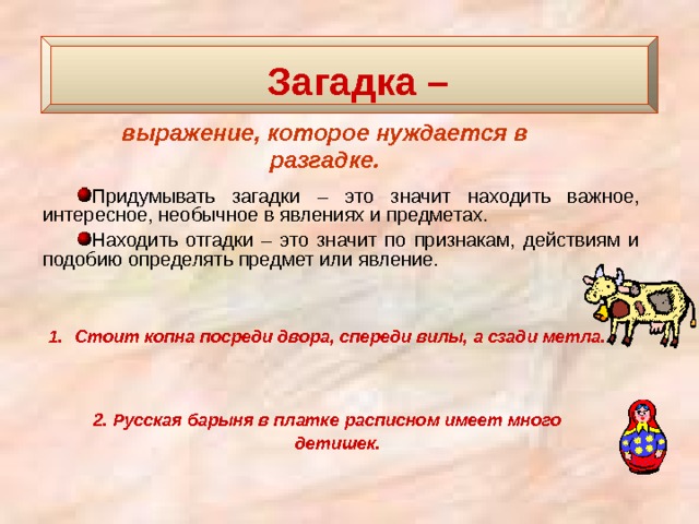  Загадка –   выражение, которое нуждается в разгадке. Придумывать загадки – это значит находить важное, интересное, необычное в явлениях и предметах. Находить отгадки – это значит по признакам, действиям и подобию определять предмет или явление. Стоит копна посреди двора, спереди вилы, а сзади метла.    2. Русская барыня в платке расписном имеет много детишек.   