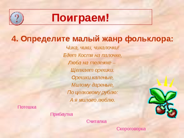 Поиграем! 4. Определите малый жанр фольклора: Чика, чики, чикалочки! Едет Костя на палочке, Люба на тележке – Щелкает орешки. Орешки каленые, Милому дареные, По целковому рублю: А я милого люблю.  Потешка  Прибаутка  Считалка  Скороговорка  