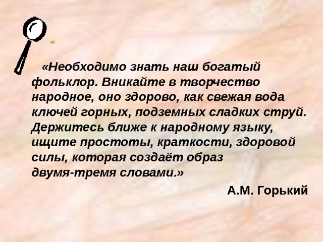 «Необходимо знать наш богатый фольклор. Вникайте в творчество народное, оно здорово, как свежая вода ключей горных, подземных сладких струй. Держитесь ближе к народному языку, ищите простоты, краткости, здоровой силы, которая создаёт образ двумя-тремя словами.» А.М. Горький 