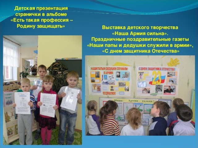 Детская презентация странички в альбоме «Есть такая профессия – Родину защищать» Выставка детского творчества «Наша Армия сильна». Праздничные поздравительные газеты «Наши папы и дедушки служили в армии», «С днем защитника Отечества» 
