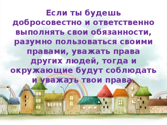 Если ты будешь добросовестно и ответственно выполнять свои обязанности, разумно пользоваться своими правами, уважать права других людей, тогда и окружающие будут соблюдать и уважать твои права.  