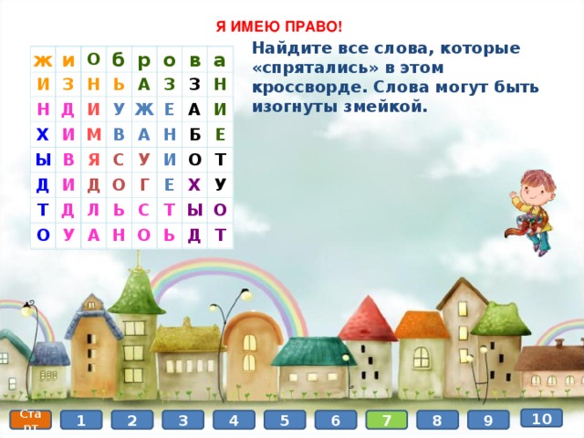  Я ИМЕЮ ПРАВО! Найдите все слова, которые «спрятались» в этом кроссворде. Слова могут быть изогнуты змейкой. ж И и Н З О б Х Д Н Ы И И Ь р В Д М А У о Т Я В И Ж в З С Д Д А З Е а О Л У О У Н Н А Ь Г И А Б И С Е О Н Е Т О Х Т У Ы Ь О Д Т ж И и О З Н Н б Д Х р Ь Ы И И о А В Д М У З в И Ж Я Т В а З О Д Е С Д А Н О У Л У Н А А Ь И И Г Б Н Е С О Е Т Х О Т Ы У Ь Д О Т 10 6 5 4 3 1 7 8 9 2 Старт 