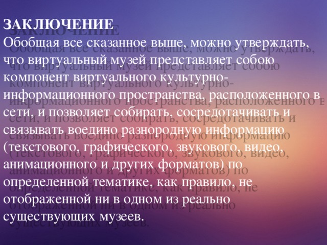 ЗАКЛЮЧЕНИЕ Обобщая все сказанное выше, можно утверждать, что виртуальный музей представляет собою компонент виртуального культурно- информационного пространства, расположенного в сети, и позволяет собирать, сосредотачивать и связывать воедино разнородную информацию (текстового, графического, звукового, видео, анимационного и других форматов) по определенной тематике, как правило, не отображенной ни в одном из реально существующих музеев. 