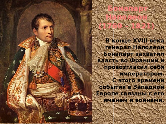 Бонапарт Наполеон (1769 - 1821) В конце XVIII века генерал Наполеон Бонапарт захватил власть во Франции и провозгласил себя императором. С этого времени события в Западной Европе связаны с его именем и войнами. 