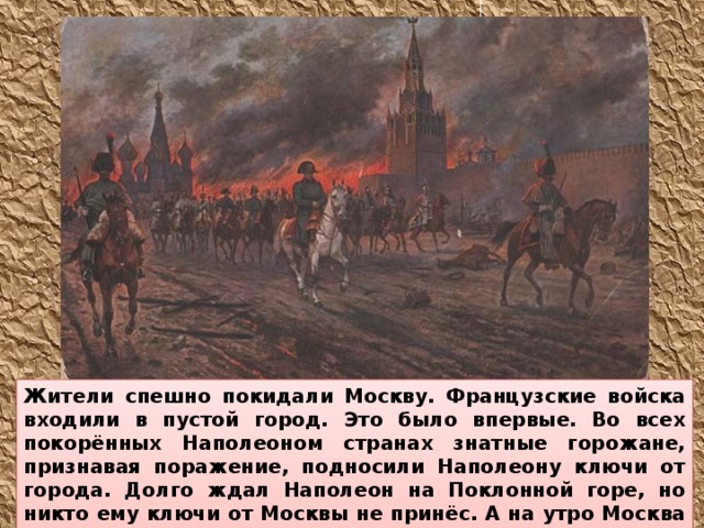 Жители спешно покидали Москву. Французские войска входили в пустой город. Это было впервые. Во всех покорённых Наполеоном странах знатные горожане, признавая поражение, подносили Наполеону ключи от города. Долго ждал Наполеон на Поклонной горе, но никто ему ключи от Москвы не принёс. А на утро Москва запылала. Французам негде оказалось стать на зимние квартиры. 