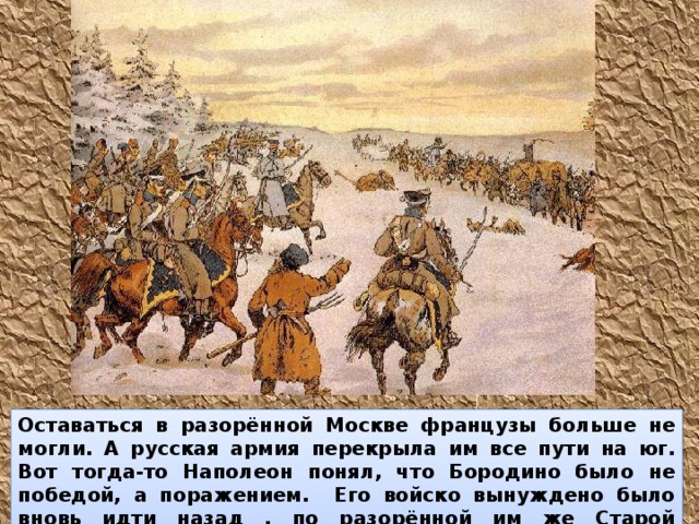 Оставаться в разорённой Москве французы больше не могли. А русская армия перекрыла им все пути на юг. Вот тогда-то Наполеон понял, что Бородино было не победой, а поражением. Его войско вынуждено было вновь идти назад , по разорённой им же Старой Смоленской дороге. 