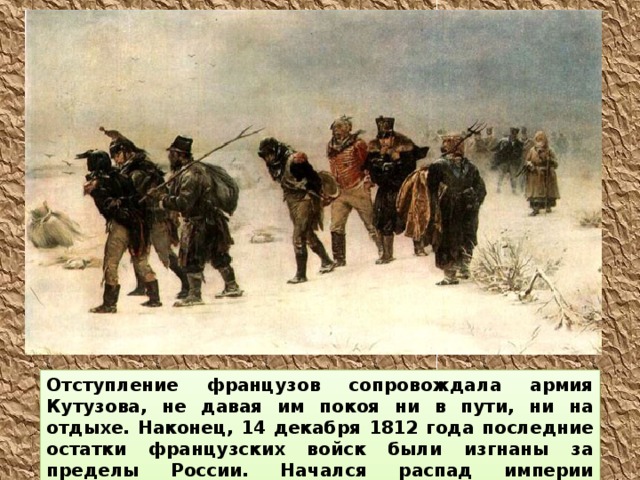 Отступление французов сопровождала армия Кутузова, не давая им покоя ни в пути, ни на отдыхе. Наконец, 14 декабря 1812 года последние остатки французских войск были изгнаны за пределы России. Начался распад империи Наполеона. 