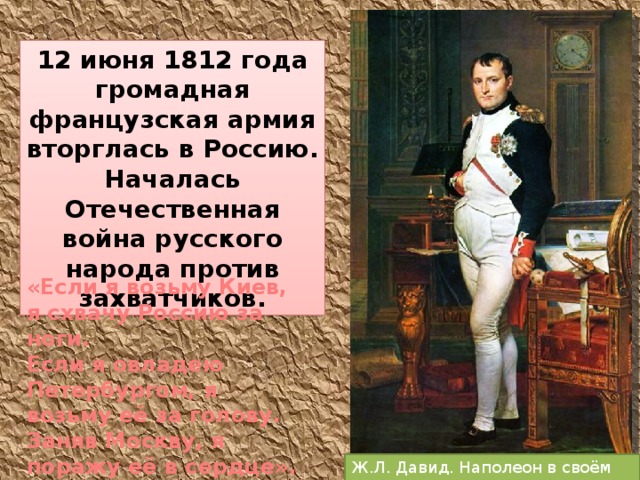 12 июня 1812 года громадная французская армия вторглась в Россию. Началась Отечественная война русского народа против захватчиков. «Если я возьму Киев, я схвачу Россию за ноги. Если я овладею Петербургом, я возьму её за голову. Заняв Москву, я поражу её в сердце». Ж.Л. Давид. Наполеон в своём кабинете. 