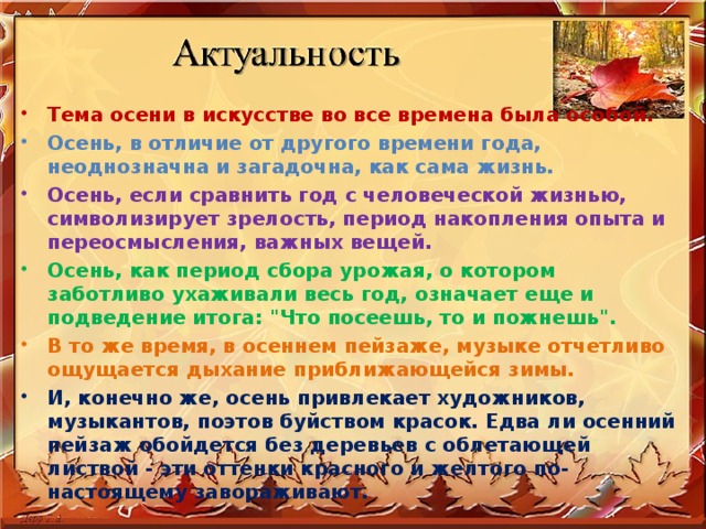Тема осени в искусстве во все времена была особой. Осень, в отличие от другого времени года, неоднозначна и загадочна, как сама жизнь . Осень, если сравнить год с человеческой жизнью, символизирует зрелость, период накопления опыта и переосмысления, важных вещей. Осень, как период сбора урожая, о котором заботливо ухаживали весь год, означает еще и подведение итога: 