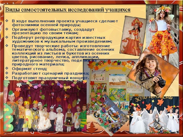 В ходе выполнения проекта учащиеся сделают фотоснимки осенней природы; Организуют фотовыставку, создадут презентацию по своим темам; Подберут репродукции картин известных художников к музыкальным произведениям; Проведут творческие работы: изготовление тематического альбома, составление осенних коллекций из листьев и букетов из осенних цветов, рисование, лепка, аппликации, литературное творчество, поделки из природного материала; Оформят стенд; Разработают сценарий праздника; Подготовят праздничный концерт. 