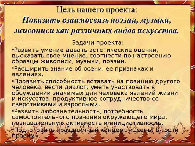 Задачи проекта: Развить умение давать эстетические оценки, высказать свое мнение, соотнести по настроению образцы живописи, музыки, поэзии. Расширить знание об осени, ее признаках и явлениях. Проявить способность вставать на позицию другого человека, вести диалог, уметь участвовать в обсуждении значимых для человека явлений жизни и искусства, продуктивное сотрудничество со сверстниками и взрослыми. Развить любознательность, потребность самостоятельного познания окружающего мира, познавательную активность и инициативность. Подготовить праздничный концерт «Осень! В гости просим».  