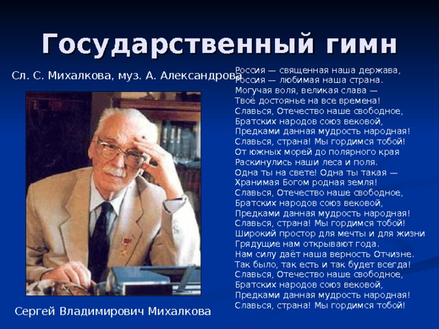 Россия — священная наша держава,  Россия — любимая наша страна.  Могучая воля, великая слава —  Твоё достоянье на все времена! Славься, Отечество наше свободное,  Братских народов союз вековой,  Предками данная мудрость народная!  Славься, страна! Мы гордимся тобой! От южных морей до полярного края  Раскинулись наши леса и поля.  Одна ты на свете! Одна ты такая —  Хранимая Богом родная земля! Славься, Отечество наше свободное,  Братских народов союз вековой,  Предками данная мудрость народная!  Славься, страна! Мы гордимся тобой! Широкий простор для мечты и для жизни  Грядущие нам открывают года.  Нам силу даёт наша верность Отчизне.  Так было, так есть и так будет всегда! Славься, Отечество наше свободное,  Братских народов союз вековой,  Предками данная мудрость народная!  Славься, страна! Мы гордимся тобой! Сл. С. Михалкова, муз. А. Александрова Сергей Владимирович Михалкова 