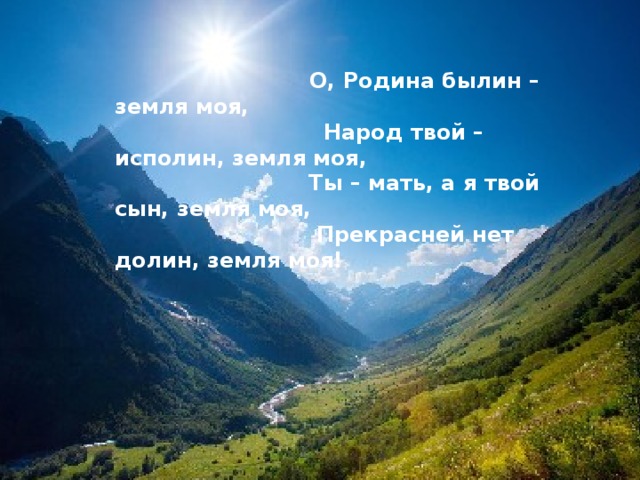  О, Родина былин – земля моя,  Народ твой – исполин, земля моя,  Ты – мать, а я твой сын, земля моя,  Прекрасней нет долин, земля моя! 