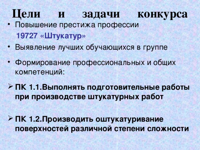 Цели и задачи конкурса   Повышение престижа профессии  19727 «Штукатур» Выявление лучших обучающихся в группе Формирование профессиональных и общих компетенций:  ПК 1.1.Выполнять подготовительные работы при производстве штукатурных работ  ПК 1.2.Производить оштукатуривание поверхностей различной степени сложности  
