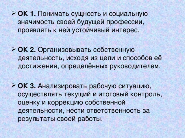 ОК 1. Понимать сущность и социальную значимость своей будущей профессии, проявлять к ней устойчивый интерес. ОК 2. Организовывать собственную деятельность, исходя из цели и способов её достижения, определённых руководителем. ОК 3. Анализировать рабочую ситуацию, осуществлять текущий и итоговый контроль, оценку и коррекцию собственной деятельности, нести ответственность за результаты своей работы. 