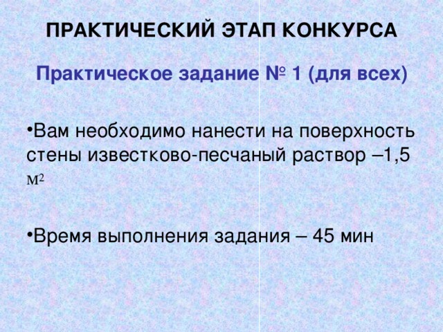 ПРАКТИЧЕСКИЙ ЭТАП КОНКУРСА   Практическое задание № 1 (для всех)   Вам необходимо нанести на поверхность стены известково-песчаный раствор –1,5 м 2  Время выполнения задания – 45 мин 