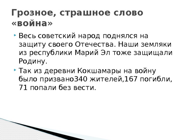 Грозное, страшное слово «война» Весь советский народ поднялся на защиту своего Отечества. Наши земляки из республики Марий Эл тоже защищали Родину. Так из деревни Кокшамары на войну было призвано340 жителей,167 погибли, 71 попали без вести. 