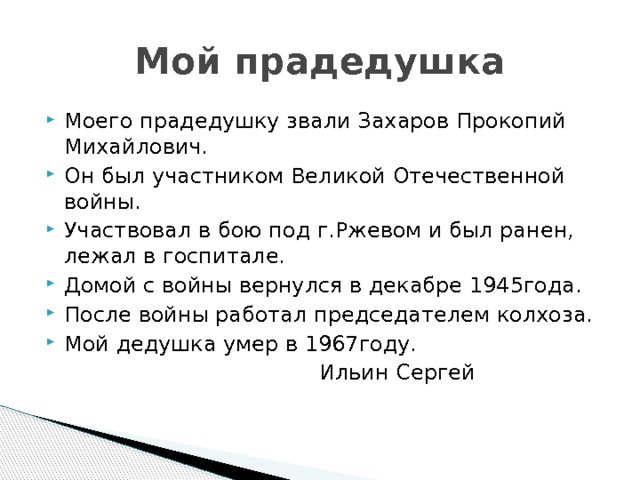 Мой прадедушка Моего прадедушку звали Захаров Прокопий Михайлович. Он был участником Великой Отечественной войны. Участвовал в бою под г.Ржевом и был ранен, лежал в госпитале. Домой с войны вернулся в декабре 1945года. После войны работал председателем колхоза. Мой дедушка умер в 1967году.  Ильин Сергей 
