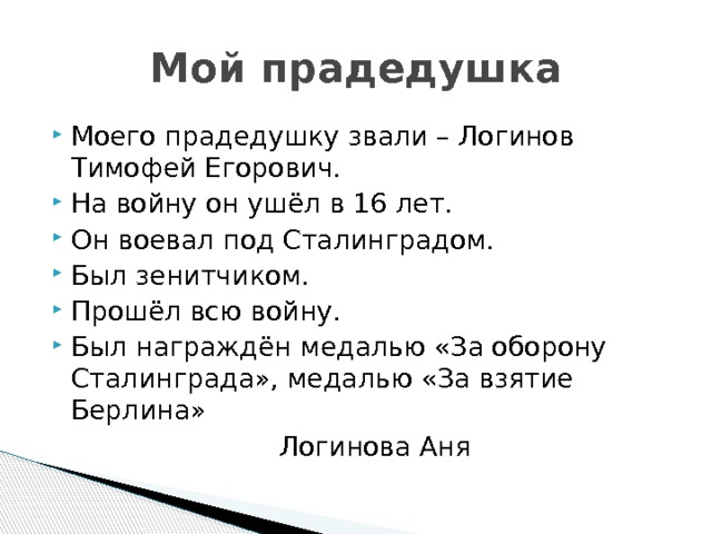 Мой прадедушка Моего прадедушку звали – Логинов Тимофей Егорович. На войну он ушёл в 16 лет. Он воевал под Сталинградом. Был зенитчиком. Прошёл всю войну. Был награждён медалью «За оборону Сталинграда», медалью «За взятие Берлина»  Логинова Аня 
