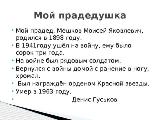 Мой прадедушка Мой прадед, Мешков Моисей Яковлевич, родился в 1898 году. В 1941году ушёл на войну, ему было сорок три года. На войне был рядовым солдатом. Вернулся с войны домой с ранение в ногу, хромал.  Был награждён орденом Красной звезды. Умер в 1963 году.  Денис Гуськов 