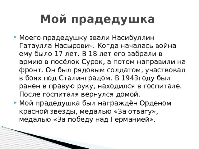 Мой прадедушка Моего прадедушку звали Насибуллин Гатаулла Насырович. Когда началась война ему было 17 лет. В 18 лет его забрали в армию в посёлок Сурок, а потом направили на фронт. Он был рядовым солдатом, участвовал в боях под Сталинградом. В 1943году был ранен в правую руку, находился в госпитале. После госпиталя вернулся домой. Мой прадедушка был награждён Орденом красной звезды, медалью «За отвагу», медалью «За победу над Германией». 