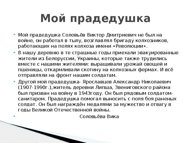 Мой прадедушка Мой прадедушка Соловьёв Виктор Дмитриевич не был на войне, он работал в тылу, возглавлял бригаду колхозников, работающих на полях колхоза имени «Революции». В нашу деревню в те страшные годы приехали эвакуированные жители из Белоруссии, Украины, которые также трудились вместе с нашими жителями: выращивали урожай овощей и пшеницы, откармливали скотину на колхозных фермах. И всё отправляли на фронт нашим солдатам. Другой мой прадедушка- Ярославцев Александр Николаевич (1907-1990г.),житель деревни Липша, Звениговского района был призван на войну в 1943году. Он был рядовым солдатом- санитаром. Прадедушка помогал выносить с поля боя раненых солдат. Он был награждён медалями за мужество и отвагу в годы Великой Отечественной войны.  Соловьёва Вика 