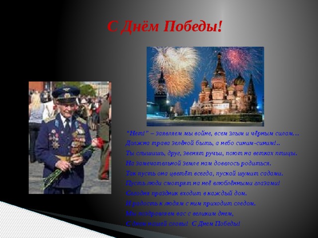 С Днём Победы! “ Нет!” – заявляем мы войне, всем злым и чёрным силам… Должна трава зелёной быть, а небо синим-синим!.. Ты слышишь, друг, звенят ручьи, поют на ветках птицы. На замечательной земле нам довелось родиться. Так пусть она цветёт всегда, пускай шумит садами. Пусть люди смотрят на неё влюблёнными глазами! Сегодня праздник входит в каждый дом. И радость к людям с ним приходит следом. Мы поздравляем вас с великим днем, С днем нашей славы! С Днем Победы!  