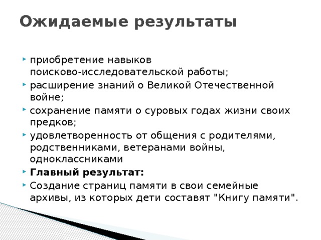 Ожидаемые результаты   приобретение навыков поисково-исследовательской работы; расширение знаний о Великой Отечественной войне; сохранение памяти о суровых годах жизни своих предков; удовлетворенность от общения с родителями, родственниками, ветеранами войны, одноклассниками Главный результат: Создание страниц памяти в свои семейные архивы, из которых дети составят 
