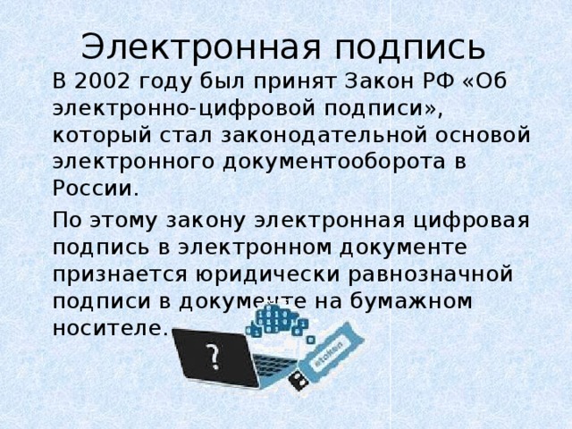 Электронная подпись   В 2002 году был принят Закон РФ «Об электронно-цифровой подписи», который стал законодательной основой электронного документооборота в России.   По этому закону электронная цифровая подпись в электронном документе признается юридически равнозначной подписи в документе на бумажном носителе. 