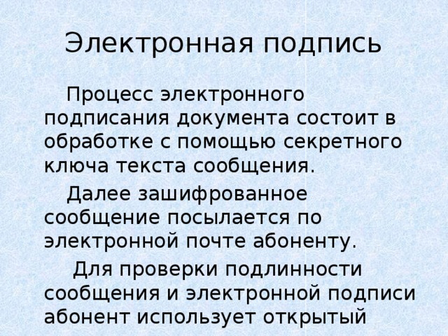 Электронная подпись   Процесс электронного подписания документа состоит в обработке с помощью секретного ключа текста сообщения.   Далее зашифрованное сообщение посылается по электронной почте абоненту.    Для проверки подлинности сообщения и электронной подписи абонент использует открытый ключ. 